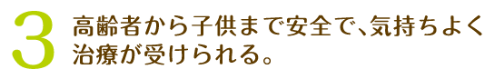 3、高齢者から子供まで安全で､気持ちよく治療が受けられる。